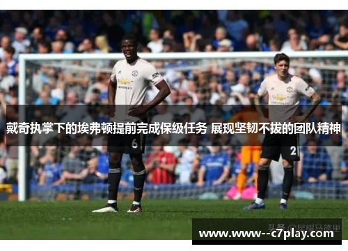 戴奇执掌下的埃弗顿提前完成保级任务 展现坚韧不拔的团队精神 戴奇执掌下的埃弗顿提前完成保级任务 展现坚韧不拔的团队精神